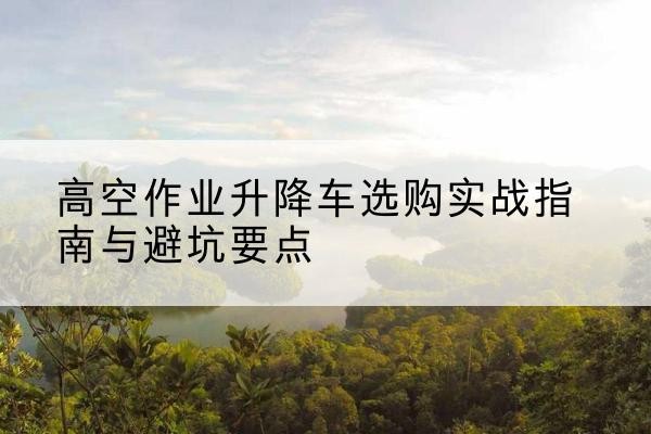 平阴升降车怎么选-高空作业升降车选购实战指南与避坑要点