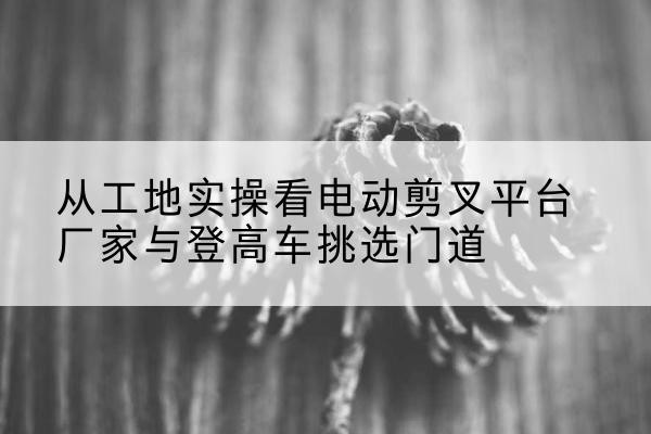 平阴电动剪叉升降平台厂家-从工地实操看电动剪叉平台厂家与登高车挑选门道