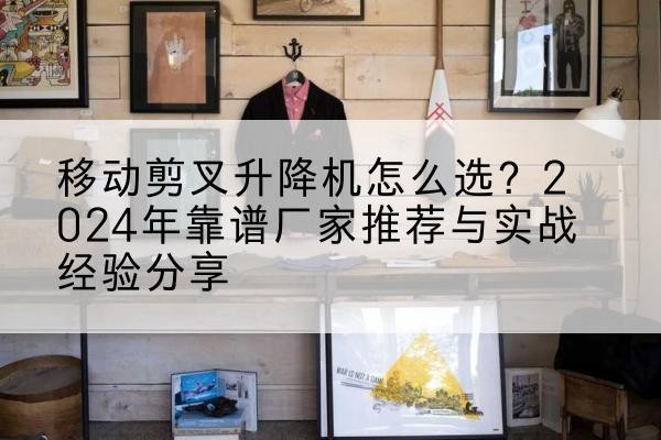 平阴升降平台厂家推荐-移动剪叉升降机怎么选?2024年靠谱厂家推荐与实战经验分享