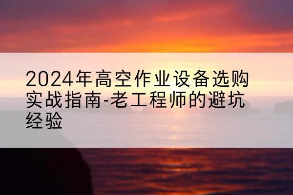 平阴高空作业升降机厂家推荐-2024年高空作业设备选购实战指南-老工程师的避坑经验