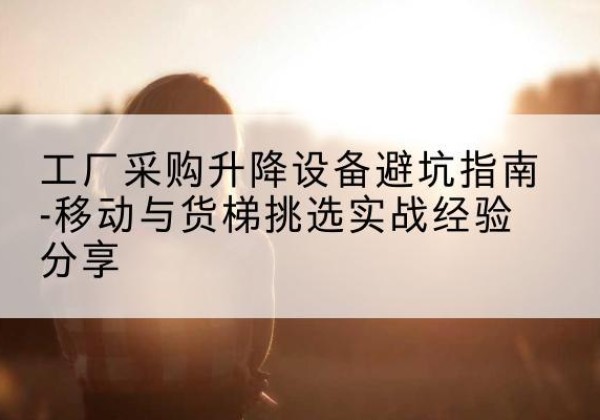 平阴移动式升降机怎么选-工厂采购升降设备避坑指南-移动与货梯挑选实战经验分享