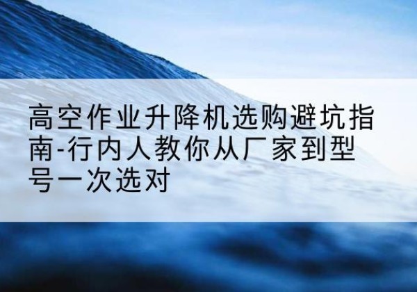 平阴升降平台厂家-高空作业升降机选购避坑指南-行内人教你从厂家到型号一次选对