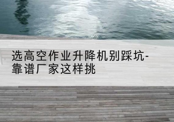 平阴剪叉式升降机厂家-选高空作业升降机别踩坑-靠谱厂家这样挑