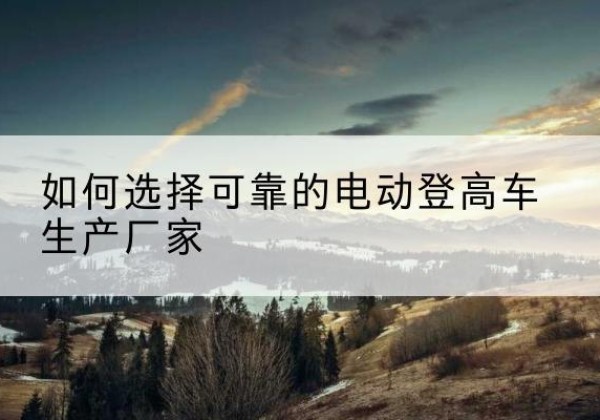平阴电动登高车厂家-如何选择可靠的电动登高车生产厂家