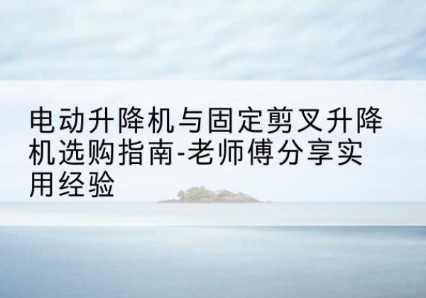 平阴电动升降机怎么选-电动升降机与固定剪叉升降机选购指南-老师傅分享实用经验
