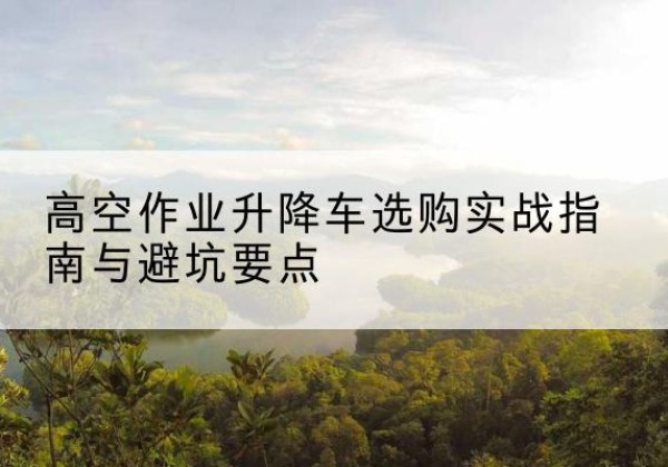 平阴升降车怎么选-高空作业升降车选购实战指南与避坑要点