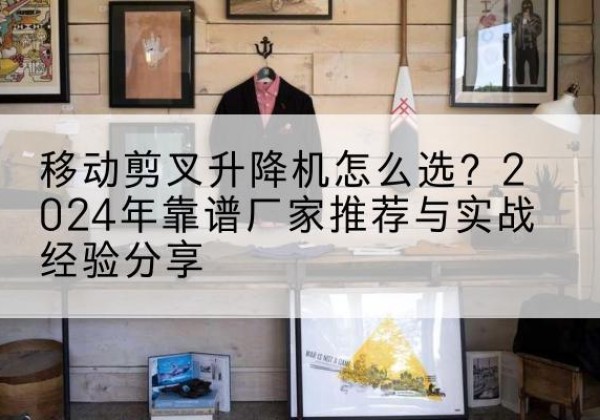 平阴升降平台厂家推荐-移动剪叉升降机怎么选？2024年靠谱厂家推荐与实战经验分享