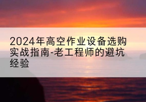 平阴高空作业升降机厂家推荐-2024年高空作业设备选购实战指南-老工程师的避坑经验